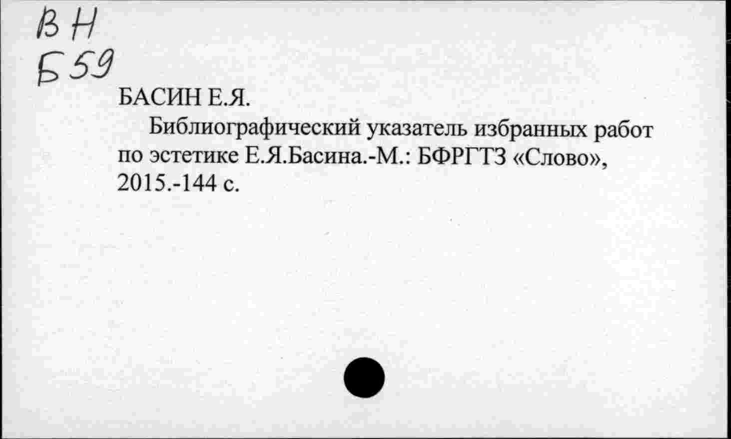 ﻿БАСИН Е.Я.
Библиографический указатель избранных работ по эстетике Е.Я.Басина.-М.: БФРГТЗ «Слово», 2015.-144 с.